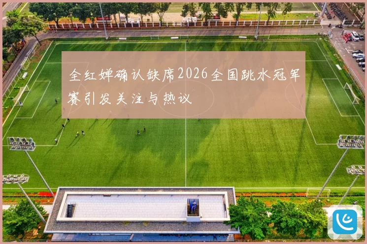 全红婵确认缺席2026全国跳水冠军赛引发关注与热议