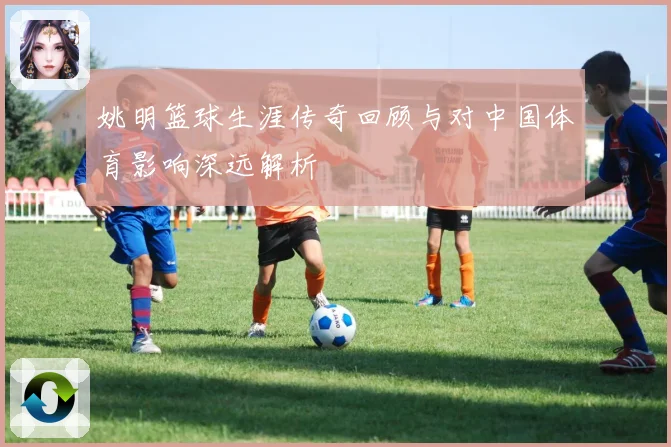 姚明篮球生涯传奇回顾与对中国体育影响深远解析