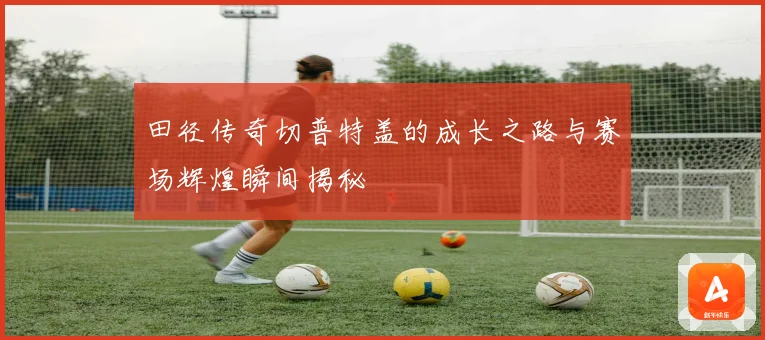 田径传奇切普特盖的成长之路与赛场辉煌瞬间揭秘