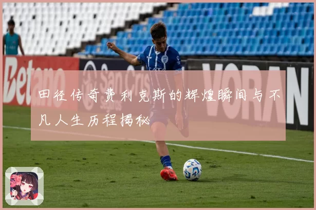 田径传奇费利克斯的辉煌瞬间与不凡人生历程揭秘