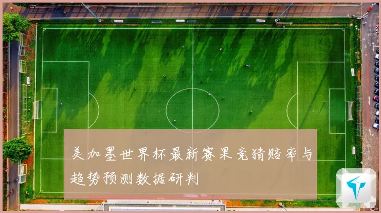 美加墨世界杯最新赛果竞猜赔率与趋势预测数据研判