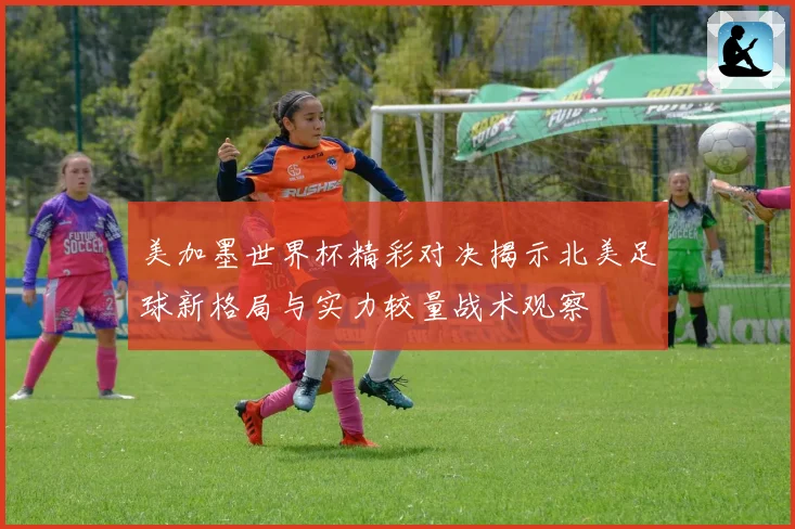 美加墨世界杯精彩对决揭示北美足球新格局与实力较量战术观察