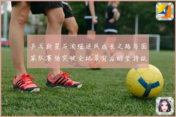 乒乓新星石洵瑶逆风成长之路与国家队赛场突破全纪录背后的坚持故事