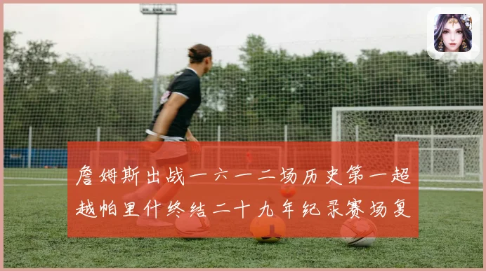 詹姆斯出战一六一二场历史第一超越帕里什终结二十九年纪录赛场复盘
