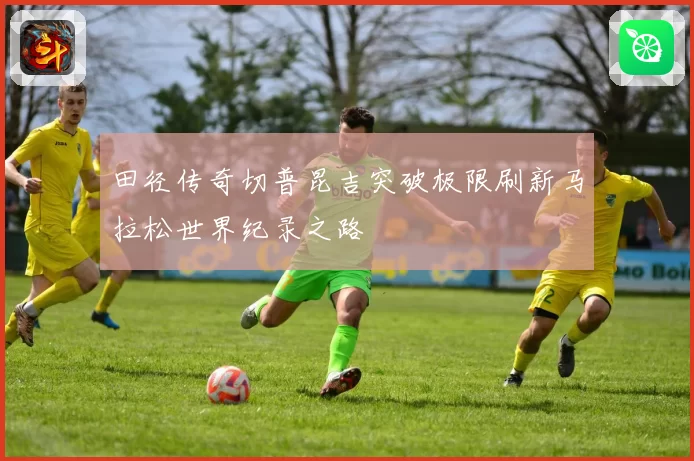田径传奇切普昆吉突破极限刷新马拉松世界纪录之路
