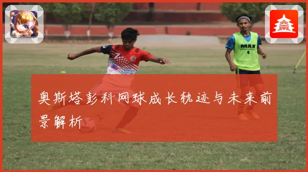 奥斯塔彭科网球成长轨迹与未来前景解析