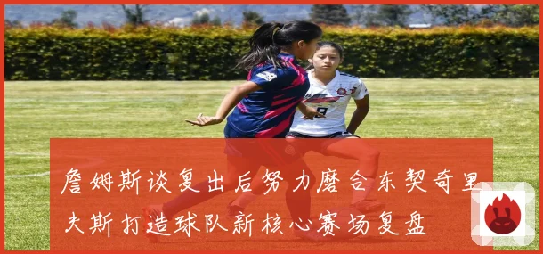 詹姆斯谈复出后努力磨合东契奇里夫斯打造球队新核心赛场复盘