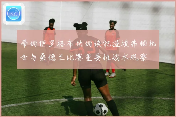 蒂姆伊罗格布纳姆谈把握埃弗顿机会与桑德兰比赛重要性战术观察