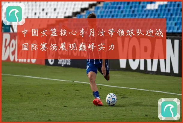 中国女篮核心李月汝带领球队迎战国际赛场展现巅峰实力