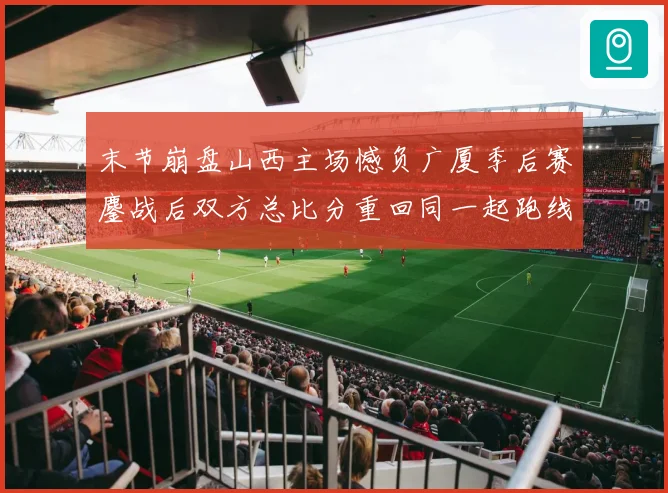 末节崩盘山西主场憾负广厦季后赛鏖战后双方总比分重回同一起跑线专题观察