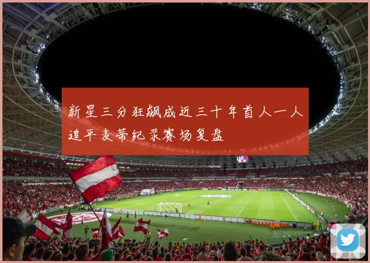 新星三分狂飙成近三十年首人一人追平麦蒂纪录赛场复盘