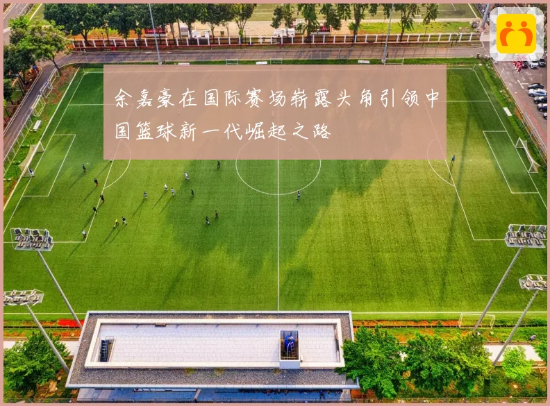 余嘉豪在国际赛场崭露头角引领中国篮球新一代崛起之路
