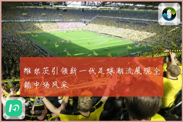 维尔茨引领新一代足球潮流展现全能中场风采