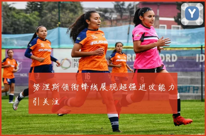 努涅斯领衔锋线展现超强进攻能力引关注