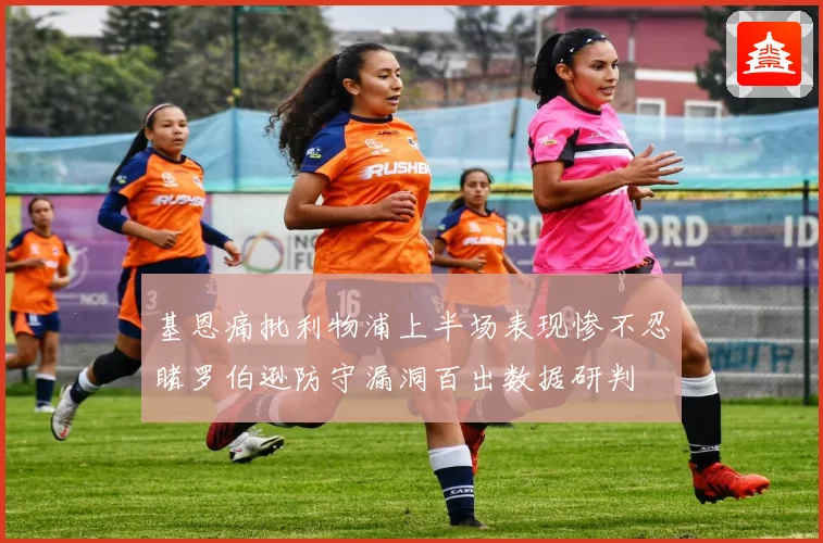 基恩痛批利物浦上半场表现惨不忍睹罗伯逊防守漏洞百出数据研判