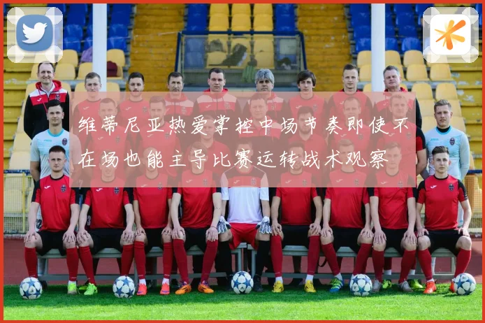 维蒂尼亚热爱掌控中场节奏即使不在场也能主导比赛运转战术观察