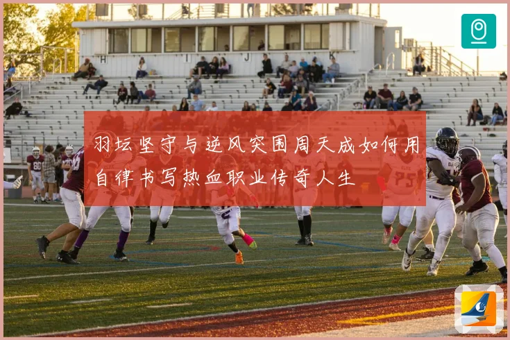 羽坛坚守与逆风突围周天成如何用自律书写热血职业传奇人生