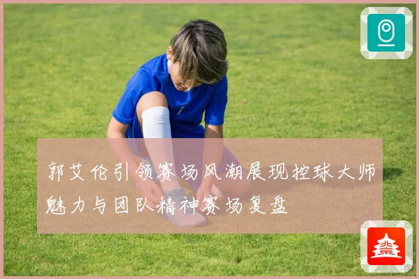郭艾伦引领赛场风潮展现控球大师魅力与团队精神赛场复盘