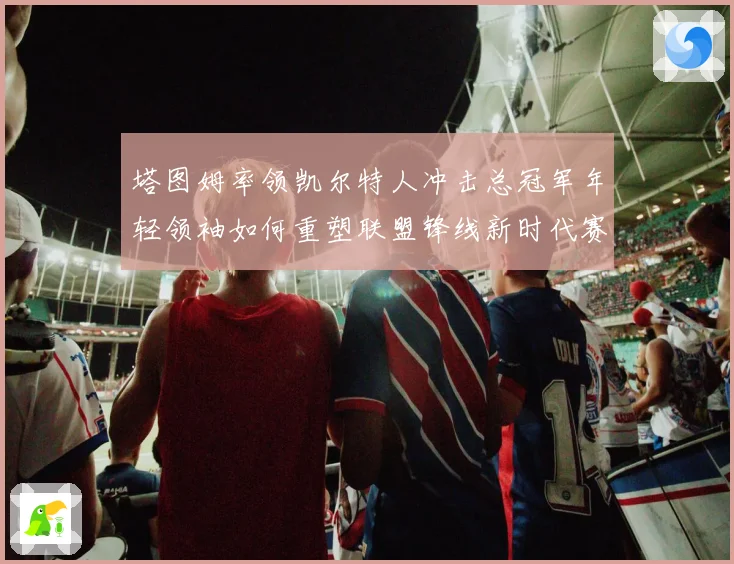 塔图姆率领凯尔特人冲击总冠军年轻领袖如何重塑联盟锋线新时代赛场复盘