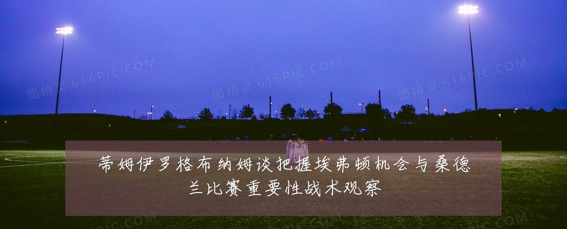 蒂姆伊罗格布纳姆谈把握埃弗顿机会与桑德兰比赛重要性战术观察