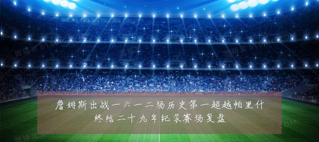 詹姆斯出战一六一二场历史第一超越帕里什终结二十九年纪录赛场复盘