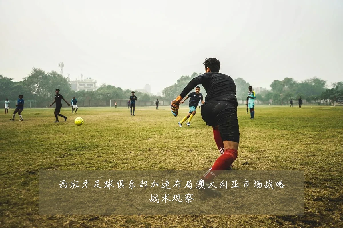 西班牙足球俱乐部加速布局澳大利亚市场战略战术观察